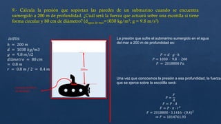 DATOS: La presión que sufre el submarino sumergido en el agua
del mar a 200 m de profundidad es:
𝑃 = 𝑑 ⋅ 𝑔 ⋅ ℎ
𝑃 = 1030 ⋅ 9.8 ⋅ 200
𝑃 = 2018800 𝑃𝑎
Una vez que conocemos la presión a esa profundidad, la fuerza
que se ejerce sobre la escotilla será:
𝑃 =
𝐹
𝐴
𝐹 = 𝑃 ⋅ 𝐴
𝐹 = 𝑃 ⋅ 𝜋 ⋅ 𝑟2
𝐹 = 2018800 ⋅ 3.1416 ⋅ (0,4)2
⇒ 𝐹 = 1014761.93
ℎ = 200 𝑚
𝑑 = 1030 𝑘𝑔/𝑚3
𝑔 = 9.8 𝑚/𝑠2
𝑑𝑖â𝑚𝑒𝑡𝑟𝑜 = 80 𝑐𝑚
= 0.8 𝑚
𝑟 = 0.8 𝑚 / 2 = 0.4 𝑚
𝑒𝑠𝑐𝑜𝑡𝑖𝑙𝑙𝑎 de 80cm
de diametro
 