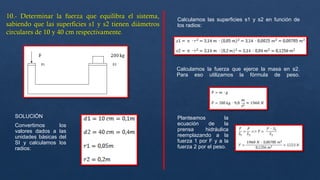 SOLUCIÓN
Convertimos los
valores dados a las
unidades básicas del
SI y calculamos los
radios:
Calculamos las superficies s1 y s2 en función de
los radios:
Calculamos la fuerza que ejerce la masa en s2.
Para eso utilizamos la fórmula de peso.
Planteamos la
ecuación de la
prensa hidráulica
reemplazando a la
fuerza 1 por F y a la
fuerza 2 por el peso.
 