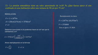 RESOLUCION:
𝑃 = 1 × 105
𝑃𝑎
𝐴 = 50𝑐𝑚 75𝑐𝑚 = 3750𝑐𝑚2
𝐹 =?
Sabemos que el área no la podemos hacer en cm² así que lo
cambiamos a m²
𝐴 = 3750𝑐𝑚2
1𝑚2
10000𝑐𝑚2
= 0,375𝑚2
Ahora reemplazando en la fórmula
𝑃 =
𝐹
𝐴
𝐹 = 𝑃. 𝐴
Reemplazando los datos
𝐹 = 105𝑃𝑎 0,375𝑚2
𝐹 = 37500𝑁
Esto es igual a 37,5KN
 