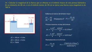 𝑑1 = 40𝑐𝑚 = 0,4𝑚
𝑑2 = 20𝑐𝑚 = 0,2𝑚
F2 = 700𝑁
Hallamos la fuerza del émbolo mayor
𝐹1
𝐴1
=
𝐹2
𝐴2
Despejamos F 𝐹1 =
𝐹2. 𝐴1
𝐴2
𝐴1 =
π. 𝑑12
4
=
π(0,4)2
4
= 0,1256𝑚2
𝐴2 =
π. 𝑑22
4
=
π(0,2)2
4
= 0,0314𝑚2
Primera tenemos el área del émbolo
Reemplazando en la fórmula
𝐹1 =
𝐹2. 𝐴1
𝐴2
𝐹1 =
(700𝑁)(0,1256𝑚2
)
(0,0314𝑚2)
 