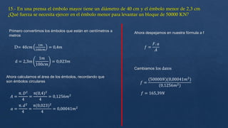 D= 40𝑐𝑚
1𝑚
100𝑐𝑚
= 0,4𝑚
d = 2,3𝑚
1𝑚
100𝑐𝑚
= 0,023𝑚
Primero convertimos los émbolos que están en centímetros a
metros
Ahora calculamos el área de los émbolos, recordando que
son émbolos circulares
𝐴 =
π. 𝐷2
4
=
π(0,4)2
4
= 0,1256𝑚2
𝑎 =
π. 𝑑2
4
=
π(0,023)2
4
= 0,00041𝑚2
Ahora despejamos en nuestra fórmula a f
𝑓 =
𝐹. 𝑎
𝐴
𝑓 =
(50000𝑁)(0,00041𝑚2
)
(0,1256𝑚2)
𝑓 = 165,39𝑁
Cambiamos los datos
 