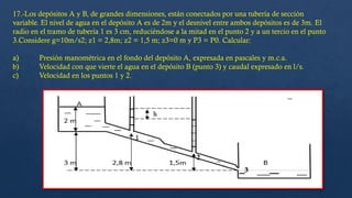 17.-Los depósitos A y B, de grandes dimensiones, están conectados por una tubería de sección
variable. El nivel de agua en el depósito A es de 2m y el desnivel entre ambos depósitos es de 3m. El
radio en el tramo de tubería 1 es 3 cm, reduciéndose a la mitad en el punto 2 y a un tercio en el punto
3.Considere g=10m/s2; z1 = 2,8m; z2 = 1,5 m; z3=0 m y P3 = P0. Calcular:
a) Presión manométrica en el fondo del depósito A, expresada en pascales y m.c.a.
b) Velocidad con que vierte el agua en el depósito B (punto 3) y caudal expresado en l/s.
c) Velocidad en los puntos 1 y 2.
 