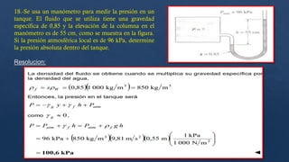 18.-Se usa un manómetro para medir la presión en un
tanque. El fluido que se utiliza tiene una gravedad
específica de 0,85 y la elevación de la columna en el
manómetro es de 55 cm, como se muestra en la figura.
Si la presión atmosférica local es de 96 kPa, determine
la presión absoluta dentro del tanque.
Resolucion:
 