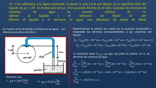 19.- Con referencia a la figura mostrada, el punto A está 51cm por debajo de la superficie libre del
líquido de g.e. 1,25. Si el mercurio de g.e. 13,6 asciende 34,3cm en el tubo. Calcular en términos de
columna de agua la presión relativa de A:
a)Entre el líquido y el mercurio de fluido es aire
b)Entre el líquido y el mercurio es agua, con diferencia de altura de 60cm
b) Cuando entre el líquido y el mercurio es agua, con
diferencia de altura de 60cm.
Tenemos que:
 g.e.=1,25=
ϒ𝐿𝑖𝑞𝑢𝑖𝑑𝑜
ϒ𝐻20  g.e.=13,6=
ϒℎ𝑔
ϒ𝐻20
60cm
51
H20
Determinamos la presión por medio de la ecuación sumándole o
restándole los términos correspondientes a las columnas del
líquido:
𝑃𝐴 − ϒ𝐿Í𝑄. 51 ∗ 10−2
𝑚 + ϒ𝐻20. 60 ∗ 10−2
𝑚 + ϒℎ𝑔 34,3 ∗ 10−2
𝑚 = 0
𝑃𝐴 = ϒ𝐿Í𝑄. 51 ∗ 10−2
𝑚 − ϒ𝐻20. 60 ∗ 10−2
𝑚 − ϒℎ𝑔 34,3 ∗ 10−2
𝑚
Lo dividimos entre (ϒ𝐻20) ya que nos piden la presión en A, en
términos de columna de agua
𝑃𝐴
ϒ𝐻20
=
ϒ𝐿Í𝑄
ϒ𝐻20
51 ∗ 10−2
𝑚 −
ϒ𝐻20
ϒ𝐻20
60 ∗ 10−2
𝑚 −
ϒℎ𝑔
ϒ𝐻20
34,3 ∗ 10−2
𝑚
𝑃𝐴
ϒ𝐻20
= 1,25 51 ∗ 10−2
𝑚 − 1 60 ∗ 10−2
𝑚 − 13,6 34,3 ∗ 10−2
𝑚
𝑃𝐴
ϒ𝐻20
= −4,6273 𝑚. 𝑐. 𝑎
 