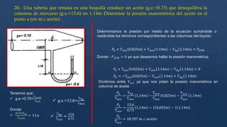 Tenemos que:
 g.e.=0,75=
ϒ𝐴𝑐𝑒𝑖𝑡𝑒
ϒ𝐻20  g.e.=13,6=
ϒℎ𝑔
ϒ𝐻20

ϒℎ𝑔
ϒ𝑎𝑐𝑒
=
13,6
0,75
Determinamos la presión por medio de la ecuación sumándole o
restándole los términos correspondientes a las columnas del líquido:
𝑃𝐴 + ϒ𝑎𝑐𝑒 0.825𝑚 + ϒ𝑎𝑐𝑒 1.14𝑚 − ϒℎ𝑔 1.14𝑚 = 𝑃𝐴𝑇𝑀
Donde : 𝑃𝐴𝑇𝑀 = 0 ya que deseamos hallar la presión manométrica.
𝑃𝐴 + ϒ𝑎𝑐𝑒 0.825𝑚 + ϒ𝑎𝑐𝑒 1.14𝑚 − ϒℎ𝑔 1.14𝑚 = 0
𝑃𝐴 = −ϒ𝑎𝑐𝑒 0.825𝑚 − ϒ𝑎𝑐𝑒 1.14𝑚 + ϒℎ𝑔 1.14𝑚
Dividimos entre ϒ𝑎𝑐𝑒 ya que nos piden la presión manométrica en
columna de aceite
𝑃𝐴
ϒ𝑎𝑐𝑒
=
ϒℎ𝑔
ϒ𝑎𝑐𝑒
1,14𝑚 −
ϒ𝑎𝑐𝑒
ϒ𝑎𝑐𝑒
0,825𝑚 −
ϒ𝑎𝑐𝑒
ϒ𝑎𝑐𝑒
1,14𝑚
𝑃𝐴
ϒ𝑎𝑐𝑒
=
13,6
0,75
1,14𝑚 − 1 0,825𝑚 − 1 1,14𝑚
𝑃𝐴
ϒ𝑎𝑐𝑒
= 18,707 𝑚. 𝑐. 𝑎𝑐𝑒𝑖𝑡𝑒
Donde:

(0.75)ϒℎ𝑔
ϒ𝑎𝑐𝑒𝑖𝑡𝑒
= 13,6
 
