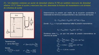 Tenemos que:
 Dr=0,750=
ϒ𝐴𝑐𝑒𝑖𝑡𝑒
ϒ𝐻20  Dr=13,57=
ϒℎ𝑔
ϒ𝐻20
Donde:

(0.750)ϒℎ𝑔
ϒ𝑎𝑐𝑒𝑖𝑡𝑒
= 13,57
Determinamos la presión por medio de la ecuación sumándole o
restándole los términos correspondientes a las columnas del líquido:
𝑃𝐴 − ϒ𝑎𝑐𝑒 3𝑚 + ϒℎ𝑔 23 ∗ 10−2
𝑚 = 𝑃𝐴𝑇𝑀
Donde : 𝑃𝐴𝑇𝑀 = 0 ya que deseamos hallar la presión manométrica.
𝑃𝐴 = ϒ𝑎𝑐𝑒 3𝑚 − ϒℎ𝑔 23 ∗ 10−2
𝑚
Dividimos entre ϒ𝑎𝑐𝑒 ya que nos piden la presión manométrica en
columna de aceite
𝑃𝐴
ϒ𝑎𝑐𝑒
=
ϒ𝑎𝑐𝑒
ϒ𝑎𝑐𝑒
3𝑚 −
ϒℎ𝑔
ϒ𝑎𝑐𝑒
23 ∗ 10−2
𝑚
𝑃𝐴
ϒ𝑎𝑐𝑒
= 1 3𝑚 −
13,57
0,750
23 ∗ 10−2
𝑚
𝑃𝐴
ϒ𝑎𝑐𝑒
= −1,16 𝑚. 𝑐. 𝑎𝑐𝑒𝑖𝑡𝑒

ϒℎ𝑔
ϒ𝑎𝑐𝑒𝑖𝑡𝑒
=
13,57
0,750
 
