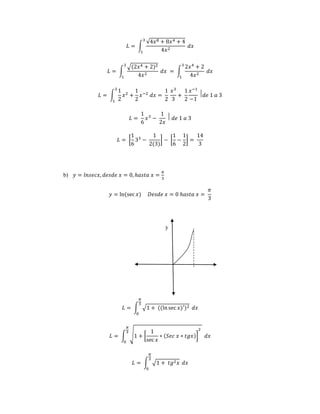 퐿 = ∫ 
√4푥8 + 8푥4 + 4 
4푥2 
3 
1 
푑푥 
퐿 = ∫ 
√(2푥4 + 2)2 
4푥2 
3 
1 
푑푥 = ∫ 
2푥4 + 2 
4푥2 
3 
1 
푑푥 
퐿 = ∫ 
1 
2 
3 
1 
푥2 + 
1 
2 
푥−2 푑푥 = 
1 
2 
푥3 
3 
+ 
1 
2 
푥−1 
−1 
⃒푑푒 1 푎 3 
퐿 = 
1 
6 
푥3 − 
1 
2푥 
⃒ 푑푒 1 푎 3 
퐿 = [ 
1 
6 
33 − 
1 
2(3) 
] − [ 
1 
6 
− 
1 
2 
] = 
14 
3 
b) 푦 = 푙푛푠푒푐푥, 푑푒푠푑푒 푥 = 0, ℎ푎푠푡푎 푥 = 
휋 
3 
푦 = ln(sec 푥) 퐷푒푠푑푒 푥 = 0 ℎ푎푠푡푎 푥 = 
휋 
3 
y 
휋 
3 
퐿 = ∫ √1 + ((ln sec 푥)′)2 
0 
푑푥 
퐿 = ∫ √1 + [ 
1 
sec 푥 
∗ (푆푒푐 푥 ∗ 푡푔푥)] 
2 
휋 
3 
0 
푑푥 
휋 
3 
퐿 = ∫ √1 + 푡푔2푥 
0 
푑푥 
 
