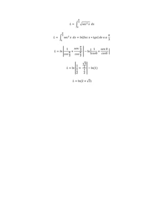 휋 
3 
퐿 = ∫ √sec2 푥 
0 
푑푥 
휋 
3 
퐿 = ∫ sec2 푥 
0 
푑푥 = 푙푛|푆푒푐 푥 ∗ 푡푔푥| 푑푒 표 푎 
휋 
3 
1 
푐표푠 
퐿 = 푙푛 | 
휋 
3 
+ 
푠푒푛 
휋 
3 
푐표푠 
휋 
3 
| − ln | 
1 
푐표푠0 
+ 
푠푒푛 0 
푐표푠0 
| 
퐿 = ln | 
1 
1 
2 
+ 
√3 
2 
1 
2 
| − ln(1) 
퐿 = ln(2 + √3) 
 