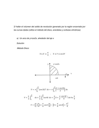 2/ hallar el volumen del solido de revolución generado por la región encerrada por 
las curvas dadas (utilice el método del disco, arandelas y cortezas cilíndricas) 
a) Un arco de y=cos2x, alrededor del eje x 
Solución 
Método Disco 
0 ≤ 푋 ≤ 
휋 
4 
; 0 ≤ 푌 ≤ cos 2푌 
y y=cos2x 
x 
π/4 
휋 
4 
푉 = 휋 ∫ (cos 2푋)2 
0 
푑푥 = 휋 ∫ [ 
1 + cos 4푋 
2 
] 
휋 
4 
0 
푑푥 
푉 = 
휋 
2 
∫ 
휋 
4 
0 
푑푥 + 
휋 
2 
휋 
4 
∫ cos 4푋 
0 
푑푥 = 
휋 
2 
푋 + 
휋 
2 
푠푒푛 4푋 
4 
⃒ 푑푒 0 푎 
휋 
4 
푉 = [ 
휋 
2 
휋 
4 
( 
) + 
휋 
8 
푠푒푛 4 
휋 
4 
] − [0 + 
휋 
8 
푠푒푛 0] = 
휋2 
8 
 