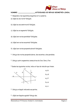 Matemáticas 4º Primaria. Unidad 11. Actividades Página 1
NOMBRE: ___________________ACTIVIDADES DE REPASO GEOMETRÍA LINEAL
*. Responde a las siguientes preguntas en tu cuaderno.
a) ¿Qué es una recta? Dibújala.
b) ¿Qué es una semirrecta? Dibújala.
c) ¿Qué es un segmento? Dibújalo.
d) ¿Qué son rectas paralelas? Dibújalas.
e) ¿Qué son rectas secantes? Dibújalas.
f) ¿Qué son rectas perpendiculares? Dibújalas.
*. Dibuja dos rectas perpendiculares, dos secantes y dos paralelas.
*. Dibuja cuatro segmentos consecutivos de 3cm, 5cm y 7cm
* Dadas las siguientes rectas, indica el tipo de relación que tienen.
c
a y b:
a d e
b y d:
b
e y f:
f
b y e:
e y c:
*. Dibuja un ángulo indicando sus partes.
*. ¿Qué son ángulos agudos? Dibuja dos.
 