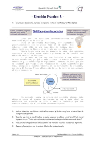 Operación Microsoft Word




                                 - E j e r ci ci o P r áct i co 8 -
  1)    En un nuevo documento, ingresar el siguiente texto en fuente Courier New 11ptos.



Fuente Arial 14ptos, negritas,    Satélites geoestacionarios                        Imagen prediseñada (categoría
centrado, color azul y                                                              industria), flotando sobre el
subrayado sólo palabras                                                             texto y ajuste alrededor

           ¿Por qué los satélites geoestacionarios se
  mantienen fijos en el cielo?
           Para un observador terrestre, los satélites
  geoestacionarios son un punto fijo en el cielo. Sin
  embargo, esto sólo es una mera ilusión óptica, pues
  giran junto con la Tierra en su viaje por el universo.
           Ahora bien, para que un aparato de este tipo mantenga
  constante su órbita sobre nuestro planeta, ha de cumplir una
  serie de requisitos básicos.
           El primero es que hay que lanzarlo a una altura de
  36.000 kilómetros, ya que a esta altitud la fuerza de atracción
  terrestre y la centrífuga se equilibran. También se consigue que
  el satélite que viaja a una velocidad de 10.900 kilómetros por
  hora, acompañe a nuestro planeta en su movimiento de rotación,
  que dura 24 horas. A una altura más baja, la nave se adelantaría
  al giro terrestre.

                                    Órbita del Satélite                      Utilizando cuadros de texto,
                                                                             llamadas y las opciones de la
                                                                             barra de herramientas Dibujo,
                                                                             crear esta representación
                         Esquema
                                                      Tierra
                       representativo


                                                                             Señal transmitida

                                                               Satélite

           En segundo lugar, la órbita del satélite siempre debe
  situarse sobre el ecuador terrestre, ya que a este nivel se
  establece una especie de lazo o varilla invisible que une
  nuestro planeta con el satélite geoestacionario.



  2)    Aplicar alineación justificada a todo el documento y definir sangría en primera línea de
        2cm para cada párrafo.
  3)    Insertar una nota al pie al final de la página luego de la palabra “cielo” en el título con el
        siguiente texto: “Datos sustraídos de estudios realizados por el observatorio de Moscú”.
  4)    Realizar una vista preliminar del documento y si tiene los recursos necesarios, imprimirlo.
  5)    Guardar el documento con el nombre Dibujos.doc en su disquete.



  Página 10                                                          Cartilla de Ejercicios - Operación Básica
                                  Centro de Capacitación en Informática
 