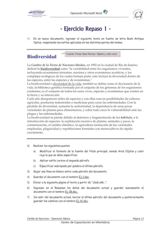 Operación Microsoft Word




                               - E j e r ci ci o R e p as o 1 -
1)   En un nuevo documento, ingresar el siguiente texto en fuente de letra Book Antiqua
     11ptos, respetando los estilos aplicados en las distintas partes del mismo.



                                     Fuente Times New Roman 18ptos y color azul
Biodiversidad
La Cumbre de la Tierra de Naciones Unidas, en 1992 en la ciudad de Río de Janeiro,
definió la biodiversidad como "la variabilidad entre los organismos vivientes,
incluyendo ecosistemas terrestres, marinos y otros ecosistemas acuáticos, y los
complejos ecológicos de los cuales forman parte: esto incluye la diversidad dentro de
las especies, entre las especies y de ecosistemas."
La biodiversidad o diversidad de la vida, también se define como el diccionario de la
vida, la biblioteca genética formada por el conjunto de los genomas de los organismos
existentes; es el conjunto de todos los seres vivos, especies y ecosistemas que existen en
la tierra y su interacción.
Cada año desaparecen miles de especies y con ellas nuevas posibilidades de culturas
agrícolas, productos industriales o medicinas para curar las enfermedades. Con la
pérdida de diversidad, aumenta la uniformidad, la dependencia de unas pocas
variedades de plantas para alimentarnos, y sobre todo crece la vulnerabilidad ante las
plagas y las enfermedades.
La biodiversidad se pierde debido al deterioro y fragmentación de los hábitats, a la
introducción de especies, la explotación excesiva de plantas, animales y peces, la
contaminación, el cambio climático, la agricultura (reducción de las variedades
empleadas, plaguicidas) y repoblaciones forestales con monocultivos de rápido
crecimiento.



2)   Realizar los siguientes puntos:
     a)    Modificar el formato de la fuente del título principal, siendo Arial 22ptos y color
           rojo la que se debe especificar.
     b)    Aplicar estilo cursivo al segundo párrafo.
     c)    Especificar subrayado por palabra al último párrafo.
3)   Dejar una línea en blanco entre cada párrafo del documento.
4)   Guardar el documento con el nombre Ej-1.doc.
5)   Enviar a la siguiente página el texto a partir de “Cada año...”.
6)   Ingresar en el Resumen los datos del documento actual y guardar nuevamente el
     documento con el nombre Ej-1B.doc.
7)   Sin salir del documento actual, borrar el último párrafo del documento y posteriormente
     guardar los cambios con el nombre Ej-1C.doc.




Cartilla de Ejercicios - Operación Básica                                            Página 13
                                Centro de Capacitación en Informática
 