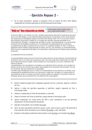 Operación Microsoft Word




                            - E j e r ci ci o R e p as o 2 -
1)   En un nuevo documento, ingresar el siguiente texto en fuente de letra Arial 10ptos,
     respetando los formatos aplicados en las distintas partes del mismo.



                                                       Fuente Impact 16ptos, negrita, color
"Déjà vu" Una situación ya vivida                      rojo y borde exterior simple

El término déjà vu (en francés ‘ya visto’, también paramnesia) describe la experiencia de sentir
que se ha sido testigo o se ha experimentado previamente una situación nueva. Este término
fue creado por el investigador psíquico francés Emile Boirac (1851-1917) en su libro L'Avenir
des Sciences Psychiques, basado en un ensayo que escribió mientras estudiaba en la
Universidad de Chicago. La experiencia del déjà vu suele ir acompañada por una convincente
sensación de familiaridad y también por una sensación de sobrecogimiento o extrañeza.
La experiencia de déjà vu parece ser muy común. En estudios formales, el 70% o más de la
población afirma haberlo experimentado al menos una vez. Sin embargo, es extremadamente
difícil invocar la experiencia del déjà vu en laboratorio, haciendo que se realicen pocos estudios
empíricos.

La explicación de los científicos

Los psicoanalistas opinan que es fruto de los sueños diurnos, de las fantasías inconscientes de
la persona. No es un hecho que suceda por azar, sino que suele estar relacionado con algo de
gran importancia para el sujeto, hemos soñado con una situación y al ocurrir realmente nos
resulta conocida.
Los psicólogos y los neurólogos lo consideran una alteración de la memoria, en el cerebro se
activan por error los circuitos neuronales responsables de la sensación del recuerdo. Por eso
se "recuerda" algo que realmente no ha pasado.
También está considerado como un fallo en la interpretación de los hechos en el tiempo. Una
incapacidad de establecer primero una secuencia y luego otra, se debe a un retraso entre lo
que estamos viendo y el tiempo que tarda nuestro cerebro en registrar el momento. Otros sin
embargo opinan que es producto de una alteración de la percepción.



2)   Definir tamaño de papel Carta, márgenes izquierdo de 3cm, y derecho, superior e inferior
     de 2cm.
3)   Aplicar a todos los párrafos siguientes al subtítulo, sangría izquierda de 2cm e
     interlineado doble.
4)   Cambiar a mayúsculas el título del documento y centrarlo.
5)   Copiar el formato del título al subtítulo y luego eliminar el borde para este.
6)   Aplicar sombreado con trama estilo del 10% y color automático a los dos párrafos
     siguientes al título principal del documento.
7)   Guardar el documento con el nombre Ej-2.doc.
8)   Abrir un nuevo documento de Word y mover a este, todo el texto a partir del subtítulo al
     final. Guardar dicho documento con el nombre Ej-2A.doc y salir del mismo.
9)   Guardar el documento nombrado anteriormente como Ej-2.doc con el nombre Ej-2B.doc.




Página 14                                                     Cartilla de Ejercicios - Operación Básica
                             Centro de Capacitación en Informática
 