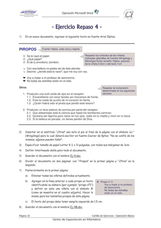 Operación Microsoft Word




                              - E j e r ci ci o R e p as o 4 -
1)    En un nuevo documento, ingresar el siguiente texto en fuente Arial 10ptos.



PIROPOS              Fuente 14ptos, color azul y negrita

     ☺ Se te cayo el papel.                                Respetar los símbolos de las viñetas
     ☺ ¿Qué papel?                                         indicadas (plantillas de fuentes Wingdings y
                                                           Monotype Sorts) tamaño 10ptos, posición
     ☺ El de tu envoltorio, bombón.
                                                           de la viñeta 0,5cm y del texto 1cm
        Con esa belleza no podes ser de éste planeta.
        Decime: ¿donde está la nave?, que me voy con vos.

     h Voy a matar a mi profesor de astronomía.
     h No todas las estrellas están en el cielo.

Otros                                                                      Respetar la numeración
                                                                           determinada en los siguientes
     1. Producen una sutil caída de ojos en el receptor:                   párrafos
        1.1. Encandílame con esos faroles así chocamos de frente.
        1.2. Eres la rueda de auxilio de mi corazón en llanta.
        1.3. ¿Quién habrá sido el pirata que perdió este tesoro?

     2. Producen un leve esbozo de sonrisa por parte del receptor:
        2.1. Que adelantada está la ciencia que hasta los bombones caminan.
        2.2. Quisiera ser lágrima para nacer en tus ojos, rodar en tu mejilla y morir en tu boca.
        2.3. Si la belleza es pecado, no tienes perdón de Dios.



2)    Insertar en el subtítulo “Otros” una nota al pie al final de la página con el símbolo
      (Wingdings) para la cual deberá escribir en fuente Courier de 8ptos: “No se confíe de los
      mismos, algunos pueden fallar”.
3)    Especificar tamaño de papel Letter 8 ½ x 11 pulgadas, con todos sus márgenes de 3cm.
4)    Definir interlineado doble para todo el documento.
5)    Guardar el documento con el nombre Ej-4.doc.
6)    Dividir el documento en dos páginas: con “Piropos” en la primer página y “Otros” en la
      segunda.
7)    Posteriormente en la primer página:
      a)    Eliminar todas las viñetas definidas actualmente.
      b)    Agregar en la línea anterior a cada piropo un texto          Piropo nº 3
            identificando su número (por ejemplo "piropo nº1")               Voy a matar a mi profesor
                                                                             de astronomía.
            y definir en este una viñeta con el símbolo
                                                                             No todas las estrellas
            (como se muestra en el cuadro adjunto). Hacer lo                 están en el cielo.
            mismo para los restantes piropos de esta página.
      c)    El texto del piropo debe tener sangría izquierda de 1,5 cm.
8)    Guardar el documento con el nombre Ej-4B.doc.


Página 16                                                        Cartilla de Ejercicios - Operación Básica
                              Centro de Capacitación en Informática
 