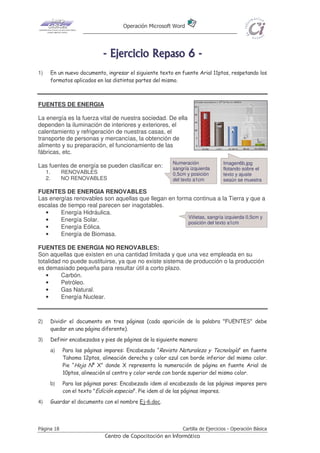 Operación Microsoft Word




                               - E j e r ci ci o R e p as o 6 -
1)        En un nuevo documento, ingresar el siguiente texto en fuente Arial 11ptos, respetando los
          formatos aplicados en las distintas partes del mismo.



FUENTES DE ENERGIA

La energía es la fuerza vital de nuestra sociedad. De ella
dependen la iluminación de interiores y exteriores, el
calentamiento y refrigeración de nuestras casas, el
transporte de personas y mercancías, la obtención de
alimento y su preparación, el funcionamiento de las
fábricas, etc.
                                                            Numeración             Imagen6b.jpg
Las fuentes de energía se pueden clasificar en:             sangría izquierda      flotando sobre el
     1.        RENOVABLES                                   0,5cm y posición       texto y ajuste
     2.        NO RENOVABLES                                del texto a1cm         según se muestra

FUENTES DE ENERGIA RENOVABLES
Las energías renovables son aquellas que llegan en forma continua a la Tierra y que a
escalas de tiempo real parecen ser inagotables.
  •     Energía Hidráulica.
                                                       Viñetas, sangría izquierda 0,5cm y
  •     Energía Solar.                                 posición del texto a1cm
  •     Energía Eólica.
  •     Energía de Biomasa.

FUENTES DE ENERGIA NO RENOVABLES:
Son aquellas que existen en una cantidad limitada y que una vez empleada en su
totalidad no puede sustituirse, ya que no existe sistema de producción o la producción
es demasiado pequeña para resultar útil a corto plazo.
   •     Carbón.
   •     Petróleo.
   •     Gas Natural.
   •     Energía Nuclear.



2)        Dividir el documento en tres páginas (cada aparición de la palabra "FUENTES" debe
          quedar en una página diferente).
3)        Definir encabezados y pies de páginas de la siguiente manera:
          a)   Para las páginas impares: Encabezado “Revista Naturaleza y Tecnología” en fuente
               Tahoma 12ptos, alineación derecha y color azul con borde inferior del mismo color.
               Pie “Hoja Nº X” donde X representa la numeración de página en fuente Arial de
               10ptos, alineación al centro y color verde con borde superior del mismo color.
          b)   Para las páginas pares: Encabezado idem al encabezado de las páginas impares pero
               con el texto "Edición especial". Pie idem al de las páginas impares.
4)        Guardar el documento con el nombre Ej-6.doc.




Página 18                                                       Cartilla de Ejercicios - Operación Básica
                                Centro de Capacitación en Informática
 