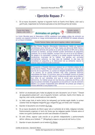 Operación Microsoft Word




                               - E j e r ci ci o R e p as o 7 -
1)   En un nuevo documento, ingresar el siguiente texto en fuente Arial 10ptos, color azul y
     justificado, respetando los formatos aplicados en las distintas partes del mismo.


 Fuente Arial 16ptos,                                                           Símbolo, tamaño
 negrita y color verde                                                          24ptos y color rojo
                               Animales en peligro
La Unión Mundial para la Naturaleza (UICN) estableció que peligro crítico de extinción es
cuando una especie enfrenta un riesgo extremadamente alto de extinción en estado silvestre
en un futuro inmediato.
                               Fuente Tahoma 12ptos, color rojo en negritas y relleno color turquesa
Oso Panda
                         El Oso Panda Gigante (Ailuropoda melanoleuca) habita en regiones
                         montañosas como Sichuan y el Tíbet, hasta una altura de 3500 metros.
                         El principal alimento del panda es la caña de bambú (el 99% de su dieta
                         consiste en bambú), aunque también puede alimentarse de pequeños
                         roedores. Es un buen trepador, aunque rara vez se le ve en los árboles.
                         Se adapta a la cautividad y gracias a su pelaje soporta fácilmente las
                         condiciones invernales de su hábitat. Los pandas son animales
                         normalmente solitarios. La baja tasa de natalidad, la alta tasa de
                         mortalidad en pequeños y la destrucción de su ambiente natural lo
                         colocan bajo la amenaza de la extinción.
Guepardo
                         El Guepardo o Cheetah (Acinonyx jubatus) es un miembro atípico de la
                         familia de los Félidos. Poseen excelente vista y sus patas son más largas
                         que las de sus parientes, su cuerpo es delgado perfectamente adaptado
                         a la carrera. Es el animal terrestre más veloz pudiendo alcanzar
                         velocidades de hasta 115 km/hora, pero su formidable carrera no puede
                         prolongarse por más de 500 metros. A diferencia del resto de los felinos,
                         sus uñas no son retráctiles sino que le sirven para aumentar la
                         adherencia. Su hábitat actual son las llanuras y planicies de África y de
                         algunos países orientales. El guepardo se encuentra en vías de extinción
                         debido a su propia incapacidad para defender las presas que atrapa e
                         incluso defender a sus propias crías.



2)   Definir un encabezado para todas las páginas de este documento con el texto: “Tomado
     de www.planeta-animal.com”, con el siguiente formato: centrado, fuente Arial 12ptos, en
     negritas, color verde y sombreado en color amarillo.
3)   La tabla ocupa todo el ancho (entre los márgenes) con bordes según diseño. La primer
     columna tiene las imágenes imagen7b1.jpg e imagen7b2.jpg con fondo color turquesa.
4)   Guardar el documento con el nombre Ej-7.doc.
5)   En un nuevo documento de Word copiar solo el contenido de la tabla, imágenes incluidas.
     Posteriormente organizar el texto de forma que las imágenes queden flotando sobre el
     mismo con ajuste cuadrado pero en este caso alineadas a la derecha.
6)   En este último, separar cada oración en un párrafo independiente y posteriormente
     definir viñetas con el símbolo           (Wingdings) y espacio con posición del texto a 1,2cm.
7)   Guardar el nuevo documento con el nombre Ej-7B.doc.


Cartilla de Ejercicios - Operación Básica                                                       Página 19
                                Centro de Capacitación en Informática
 