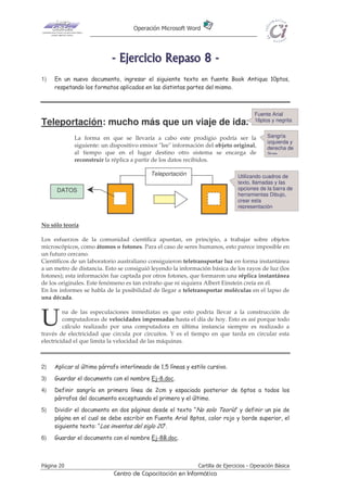Operación Microsoft Word




                            - E j e r ci ci o R e p as o 8 -
1)   En un nuevo documento, ingresar el siguiente texto en fuente Book Antiqua 10ptos,
     respetando los formatos aplicados en las distintas partes del mismo.



                                                                                        Fuente Arial
                                                                                        16ptos y negrita
Teleportación: mucho más que un viaje de ida.
             La forma en que se llevaría a cabo este prodigio podría ser la                   Sangría
                                                                                              izquierda y
             siguiente: un dispositivo emisor "lee" información del objeto original,          derecha de
             al tiempo que en el lugar destino otro sistema se encarga de                     2cm
             reconstruir la réplica a partir de los datos recibidos.

                                            Teleportación                       Utilizando cuadros de
                                                                                texto, llamadas y las
      DATOS                                                                     opciones de la barra de
                                                                                herramientas Dibujo,
                                                                                crear esta
                                                                                representación


No sólo teoría

Los esfuerzos de la comunidad científica apuntan, en principio, a trabajar sobre objetos
microscópicos, como átomos o fotones. Para el caso de seres humanos, esto parece imposible en
un futuro cercano.
Científicos de un laboratorio australiano consiguieron teletransportar luz en forma instantánea
a un metro de distancia. Esto se consiguió leyendo la información básica de los rayos de luz (los
fotones); esta información fue captada por otros fotones, que formaron una réplica instantánea
de los originales. Este fenómeno es tan extraño que ni siquiera Albert Einstein creía en él.
En los informes se habla de la posibilidad de llegar a teletransportar moléculas en el lapso de
una década.



U        na de las especulaciones inmediatas es que esto podría llevar a la construcción de
         computadoras de velocidades impensadas hasta el día de hoy. Esto es así porque todo
         cálculo realizado por una computadora en última instancia siempre es realizado a
través de electricidad que circula por circuitos. Y es el tiempo en que tarda en circular esta
electricidad el que limita la velocidad de las máquinas.



2)   Aplicar al último párrafo interlineado de 1,5 líneas y estilo cursivo.
3)   Guardar el documento con el nombre Ej-8.doc.
4)   Definir sangría en primera línea de 2cm y espaciado posterior de 6ptos a todos los
     párrafos del documento exceptuando el primero y el último.
5)   Dividir el documento en dos páginas desde el texto “No solo Teoría” y definir un pie de
     página en el cual se debe escribir en Fuente Arial 8ptos, color rojo y borde superior, el
     siguiente texto: “Los inventos del siglo 20”.
6)   Guardar el documento con el nombre Ej-8B.doc.



Página 20                                                      Cartilla de Ejercicios - Operación Básica
                            Centro de Capacitación en Informática
 