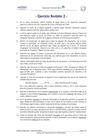 Operación Microsoft Word




                              - E j e r ci ci o R e v i s i ó n 2 -
1)   En un nuevo documento, definir tamaño de papel Carta y los siguientes márgenes:
     superior e inferior de 3cm, izquierdo de 3,5cm y derecho de 1,5cm.
2)   Ingresar el texto de la página siguiente y aplicar según visualiza: alineación, sangría,
     viñetas y aspecto (bordes, sombreados, estilos, etc.)
3)   La letra capital visible en el mismo esta definida en fuente Bahamas, abarca 2 líneas con
     una distancia desde el texto de 0,5cm. La tabla se encuentra centrada entre los
     márgenes izquierdo y derecho de la página y presenta el formato que se muestra.
4)   Definir un encabezado de página para todas las páginas del documento, con el texto
     “Ciencia y tecnología” con alineación centro, en color rojo y con borde inferior doble.
     Definir un pie de página igualmente para todas las páginas con el texto “☺ Inventos
     Uruguayos” con alineación derecha y en color azul; y a la izquierda, el número de página
     precedido de la palabra “Página” en color verde.
5)   Insertar una página en blanco al principio del documento en la cual deberá diseñar,
     valiéndose de las herramientas conocidas, una carátula para este documento, la cual no
     debe mostrar encabezado ni pie de página.
6)   Aplicar interlineado doble en todos los párrafos del documento, y 1,5 líneas para las filas
     de la tabla creada en el mismo.

7)   Insertar una nota al pie al final de la página en la palabra “UPA”, utilizando el símbolo
     (Wingdings) con el siguiente texto: “Está especialmente diseñada para la producción de
     agua potable para ciudades y para localidades durante episodios de desastre o de
     extrema emergencia“.
8)   Agregar al final del documento el siguiente texto respetando las marcas de tabulación
     establecidas para ello:
              Edición especial.................. Nª 15................Asoc. Inventores del Uruguay
     1ra a 2cm alineación izquierda, 2da a 6,5cm alineación centro y 3ra a 13cm alineación
     derecha (respetar relleno punteado).
9)   Guardar el documento con el nombre Inventos.doc en la carpeta o directorio raíz de su
     disquete y con el nombre Revis2.doc en la carpeta o directorio Control2 del mismo (si no
     existe, deberá crearlo).
10) En el documento Inventos se deberán intercambiar los párrafos (primero y segundo) de
    lugar. Modificar posteriormente el color de la fuente de los mismos a verde, eliminar el
    interlineado especificado y definir numeración del tipo romana en los mismos.
11) Guardar los cambios efectuados al documento Inventos y sin salir del mismo copiar la
    tabla de este a un nuevo documento de Word, y en este último, convertir la tabla a texto.
    Los datos deberán quedar tabulados de manera que sean legibles (redefinir tabulaciones).
12) Copiar el formato del titulo del documento Inventos en lo que ahora sería el título del
    nuevo documento. Posteriormente guardar el nuevo documento con el nombre Tabula.doc
    en el directorio Control2 de su disquete.




Cartilla de Ejercicios - Operación Básica                                                            Página 21
                                Centro de Capacitación en Informática
 