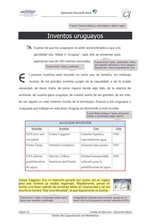 Operación Microsoft Word



                                              Fuente Tahoma 24ptos y color blanco, relleno negro



                         Inventos uruguayos
             A pesar de que los uruguayos no estén acostumbrados a que una

             genialidad sea “Made in Uruguay”, cada año se presentan para

             patentarse mas de 100 inventos nacionales.              Fuente Arial 11ptos, justificado, viñeta
                                                                     con posición del texto a 1cm y sangría
                       Fuente Arial 11ptos, justificado
                                                                     derecha de 1,5cm e izquierda de 1cm


        l proceso inventivo está envuelto en cierto aire de fantasía, sin embargo

E       muchos de los grandes inventos surgen de la casualidad, o de la simple

necesidad, de darse maña, de poner ingenio donde algo falta, de la valentía de

animarse, de nuestra garra uruguaya, de nuestro sueño de ser grandes, de ser mas,

de ser alguien en este inmenso mundo de la tecnología. Gracias a los uruguayos y

uruguayas que trabajan en esta área, Uruguay es reconocido a nivel mundial.
                                                              Fuente Book Antiqua 11ptos, alineación,
                                                              bordes y sombreado según diseño

                                   ALGUNOS INVENTOS
            Invento                Iventor                          Uso                   Año
      SUN (soy una        Carlos Caggiani                 Calentar líquidos,           1962
      novedad)                                            especialmente agua.
      Postre Chaja        Orlando Castellano              Alimento tipo postre.        1927


      UPA (planta         Ejercito y Obras                Unidad transportable         1992
      potabilizadora      Sanitarias del Estado           utilizada para la
      de agua)                                            potabilización de agua.



Carlos Caggiani: Era mi intención ponerle sun (como sol en inglés)
pero ese nombre ya estaba registrado. Rápidamente, pensé en
formar una frase usando las primeras letras en mayúsculas y se me
ocurrió el nombre "Soy Una Novedad", el que lógicamente no existía.

Fuente Arial 11ptos, sombreado estilo trama      Imagen6b.gif, flotando sobre el texto, ajuste con el
clara color amarillo y justificado               texto 0,5cm a la izquierda y tamaño reducido al 50%



Página 22                                                        Cartilla de Ejercicios - Operación Básica
                             Centro de Capacitación en Informática
 