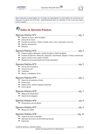 Operación Microsoft Word




Éste material fue desarrollado por el Centro de Capacitación en Informática de la Gerencia de
Recursos Humanos de Co.Di.Cen., específicamente para ser utilizado en los cursos que dicho
centro imparte.




       Indice de Ejercicios Prácticos
Ejercicio Práctico Nº1 ................................................... pág. 3
    