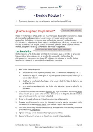 Operación Microsoft Word




                              - E j e r ci ci o P r áct i co 1 -
1)   En un nuevo documento, ingresar el siguiente texto en fuente Arial 12ptos.




                                                                        Fuente Arial 18ptos, color rojo
¿Cómo surgieron los primates?
Hace 40 millones de años, entre los mamíferos se desarrollaron diferentes tipos
de monos llamados primates. Los primeros primates fueron animales
pequeños, de hábitos nocturnos, que vivían (casi siempre) en los árboles.
Con el tiempo, algunos de éstos fueron cambiando sus hábitos y características
físicas: su cráneo fue mayor, creció su cerebro, podían tomar objetos con las
manos, adaptarse al día y alimentarse de frutas y vegetales.
                                 Fuente Times New Roman 16ptos, negrita, color verde
Los homínidos
Se llama así a una de las dos familias de monos en que se dividió el grupo de
los primates. Mientras que en la familia del orangután, del gorila y del
chimpancé no hubo cambios, hace 15 millones de años en la familia de los
homínidos comenzó la evolución hasta el hombre actual



2)   Realizar los siguientes puntos:
     a)    Aplicar estilo cursivo al primer párrafo ("Hace...") y subrayado al segundo ("Con...").
     b)    Modificar el tipo de fuente para el segundo párrafo siendo Bookman Old Style la
           que se deberá definir.
     c)    Modificar el tamaño de la fuente para el tercer párrafo ("Se...") siendo 11ptos el que
           se deberá definir.
     d)    Dejar una línea en blanco entre los títulos y los párrafos y entre los párrafos del
           documento.
3)   Guardar el documento con el nombre Ejemplo1.doc bajo la carpeta o directorio EjWord
     en su disquete (Si no existe esta carpeta o directorio en su disquete, deberá crearla/o
     para así poder guardar los ejercicios realizados).
4)   Enviar el último párrafo con su título a la próxima hoja del documento.
5)   Ingresar en el Resumen los datos del documento actual y guardar nuevamente dicho
     documento con el nombre Aspectos.doc bajo la misma carpeta que el anterior.
6)   Salir de la aplicación y desde el Explorador de Windows abrir el documento guardado en
     primer término (Ejemplo1.doc).
7)   Aplicar color azul a todo el documento exceptuando los títulos.
8)   Guardar el documento actual en su disquete con el nombre AspectosB.doc.




Cartilla de Ejercicios - Operación Básica                                                       Página 3
                                Centro de Capacitación en Informática
 