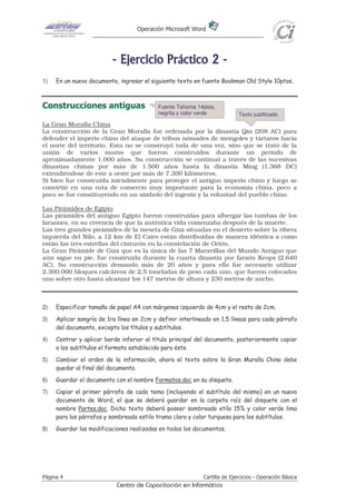 Operación Microsoft Word




                          - E j e r ci ci o P r áct i co 2 -
1)   En un nuevo documento, ingresar el siguiente texto en fuente Bookman Old Style 10ptos.



Construcciones antiguas                    Fuente Tahoma 14ptos,
                                           negrita y color verde           Texto justificado
La Gran Muralla China
La construcción de la Gran Muralla fue ordenada por la dinastía Qin (208 AC) para
defender el imperio chino del ataque de tribus nómades de mongoles y tártaros hacia
el norte del territorio. Esta no se construyó toda de una vez, sino que se trató de la
unión de varios muros que fueron construidos durante un período de
aproximadamente 1.000 años. Su construcción se continuó a través de las sucesivas
dinastías chinas por más de 1.500 años hasta la dinastía Ming (1.368 DC)
extendiéndose de este a oeste por más de 7.300 kilómetros.
Si bien fue construida inicialmente para proteger el antiguo imperio chino y luego se
convirtió en una ruta de comercio muy importante para la economía china, poco a
poco se fue constituyendo en un símbolo del ingenio y la voluntad del pueblo chino.

Las Pirámides de Egipto
Las pirámides del antiguo Egipto fueron construidas para albergar las tumbas de los
faraones, en su creencia de que la auténtica vida comenzaba después de la muerte.
Las tres grandes pirámides de la meseta de Giza situadas en el desierto sobre la ribera
izquierda del Nilo, a 12 km de El Cairo están distribuidas de manera idéntica a como
están las tres estrellas del cinturón en la constelación de Orión.
La Gran Pirámide de Giza que es la única de las 7 Maravillas del Mundo Antiguo que
aún sigue en pie, fue construida durante la cuarta dinastía por faraón Keops (2.640
AC). Su construcción demando más de 20 años y para ello fue necesario utilizar
2.300.000 bloques calcáreos de 2,5 toneladas de peso cada uno, que fueron colocados
uno sobre otro hasta alcanzar los 147 metros de altura y 230 metros de ancho.



2)   Especificar tamaño de papel A4 con márgenes izquierdo de 4cm y el resto de 2cm.
3)   Aplicar sangría de 1ra línea en 2cm y definir interlineado en 1,5 líneas para cada párrafo
     del documento, excepto los títulos y subtítulos.
4)   Centrar y aplicar borde inferior al título principal del documento, posteriormente copiar
     a los subtítulos el formato establecido para éste.
5)   Cambiar el orden de la información, ahora el texto sobre la Gran Muralla China debe
     quedar al final del documento.
6)   Guardar el documento con el nombre Formatos.doc en su disquete.
7)   Copiar el primer párrafo de cada tema (incluyendo el subtítulo del mismo) en un nuevo
     documento de Word, el que se deberá guardar en la carpeta raíz del disquete con el
     nombre Partes.doc. Dicho texto deberá poseer sombreado etilo 15% y color verde lima
     para los párrafos y sombreado estilo trama clara y color turquesa para los subtítulos.
8)   Guardar las modificaciones realizadas en todos los documentos.




Página 4                                                    Cartilla de Ejercicios - Operación Básica
                           Centro de Capacitación en Informática
 