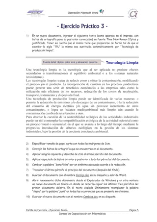 Operación Microsoft Word




                              - E j e r ci ci o P r áct i co 3 -
1)   En un nuevo documento, ingresar el siguiente texto (como aparece en el impreso, con
     faltas de ortografía para su posterior corrección) en fuente Time New Roman 12ptos y
     justificado. Tener en cuenta que el mismo tiene que prepararse de forma tal de que al
     escribir la sigla “TPL” la misma sea sustituida automáticamente por “Tecnología de
     producción limpia".



                Fuente Arial 14ptos, color azul y alineación derecha    Tecnología Limpia
Una tecnología limpia es la tecnología que al ser aplicada no produse efectos
secundarios o transformaciones al equilibrio ambiental o a los sistemas naturales
(ecosistemas).
Las tecnologías limpias tratan de reducir como a ebitar la contaminación, modificando
el proceso y/o el producto. La incorporación de cambios en los procesos productivos
puede generar una serie de beneficios económicos a las empresas tales como la
utilización más eficiente de los recursos, reducción de los costos de recolección,
transporte, tratamiento y dispocisión final.
Una tecnología de producción limpia puede ser identificada de varias maneras: o
permite la reducción de emisiones y/o descargas de un contaminante, o la la reducción
del consumo de energía eléctrica y/o agua sin provocar incremento de otros
contaminantes; o logra un balance medioambiental más limpio aún cuando la
contaminación cambia de un elemento a otro.
Para abordar la cuestión de la sostenibilidad ecológica de las actividades industriales
puede ser útil contemplar la compatibilización ecológica de la actividad industrial como
un proceso lineal o secuencial, en el que se avanza a lo largo del tiempo mediante la
progresiva introducción de criterios ecológicos en la gestión de los sistemas
industriales, bajo la presión de la creciente conciencia ambiental.


2)   Especificar tamaño de papel carta con todos los márgenes de 3cm.
3)   Corregir las faltas de ortografía que se encuentren en el documento.
4)   Aplicar sangría izquierda y derecha de 2cm al último párrafo del documento.
5)   Aplicar espaciado de 6ptos anterior y posterior a todo los párrafos del documento.
6)   Cambiar la palabra “beneficios“ por un sinónimo adecuado acorde a la redacción.
7)   Trasladar el último párrafo al principio del documento (después del título).
8)   Guardar el documento con el nombre Corrijo.doc en su disquete y salir de Word.
9)   Abrir nuevamente dicho documento desde el Explorador de Windows y en otra ventana
     un nuevo documento en blanco en donde se deberán copiar los últimos tres párrafos del
     primer documento abierto. En el texto copiado últimamente reemplazar la palabra
     “limpia” por la palabra “pura“ en todas las ocurrencias que se presenta en el mismo.
10) Guardar el nuevo documento con el nombre Cambios.doc en su disquete.




Cartilla de Ejercicios - Operación Básica                                              Página 5
                                Centro de Capacitación en Informática
 