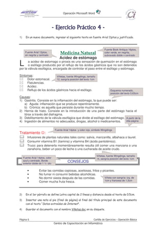 Operación Microsoft Word




                                  - E j e r ci ci o P r áct i co 4 -
1)     En un nuevo documento, ingresar el siguiente texto en fuente Arial 11ptos y justificado.



                                                                               Fuente Book Antiqua 16ptos,
      Fuente Arial 12ptos,             Medicina Natural                        color verde, en negrita,
      en negrita y centrado                                                    subrayado doble y centrado
                                       Acidez de estómago
L      a acidez de estomago o pirosis es una sensación de quemazón en el estómago
       o esófago producido por el reflujo de los ácidos gástricos que no son detenidos
por la válvula esofágica, encargada de controlar el paso entre el esófago y estómago.

Síntomas:                  Viñetas, fuente Wingdings, tamaño
     Dolor estomacal.      12, sangría posición del texto 1cm
     Flatulencias.
     Acidez.
     Reflujo de los ácidos gástricos hacia el esófago.                              Esquema numerado,
                                                                                    posición del texto 0,63cm
Causas:
1) Gastritis. Consiste en la inflamación del estómago, la que puede ser:
   a) Aguda: inflamación que se produce repentinamente.
   b) Crónica: es aquella que persiste durante mucho tiempo.
2) Hernia de hiato. Consiste en la introducción de una parte del estómago hacia el
   tórax a través del diafragma.
3) Debilitamiento de la válvula esofágica que divide al esófago del estómago. A partir de la
4) Ingestión de alimentos no adecuados, drogas, alcohol o medicamentos.       2da página


                                   Fuente Arial 14ptos y color rojo, símbolo Wingdings
Tratamiento ☺:
        Infusiones de plantas naturales tales como: salvia, manzanilla, albahaca o laurel.
        Consumir vitamina B1 (tiamina) y vitamina B4 (ácido pantoténico).
        Truco: para detenerla momentáneamente resulta útil comer una manzana o una
        zanahoria, beber un poco de leche o una cucharada de aceite crudo.

                                                                        Viñetas, fuente Wingdings, tamaño
     Fuente Arial 14ptos, color                                         14, sangría posición del texto 1cm
     azul y centrado. Borde
     exterior doble de 1 ½ pto
                                              CONSEJOS

        •          Evitar las comidas copiosas, aceitosas, fritos y picantes.
        •          No fumar ni consumir bebidas alcohólicas.
        •          No dormir siesta después de las comidas.           Viñeta con sangría: izq. de
                                                                      1cm y francesa de 1,5cm
        •          Comer mucha fruta fresca.



2)     En el 1er párrafo se define Letra capital de 2 líneas y distancia desde el texto de 0.5cm.
3)     Insertar una nota al pie (final de página) al final del título principal de este documento
       con el texto “Datos extraídos de Internet”.
4)     Guardar el documento con el nombre Viñetas.doc en su disquete.


Página 6                                                             Cartilla de Ejercicios - Operación Básica
                                   Centro de Capacitación en Informática
 
