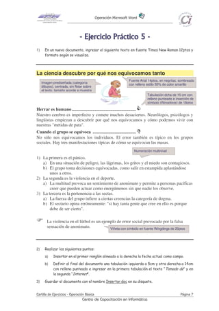 Operación Microsoft Word




                                - E j e r ci ci o P r áct i co 5 -
1)     En un nuevo documento, ingresar el siguiente texto en fuente Times New Roman 12ptos y
       formato según se visualiza.




La ciencia descubre por qué nos equivocamos tanto
                                                               Fuente Arial 14ptos, en negritas, sombreado
     Imagen prediseñada (categoría
                                                               con relleno estilo 50% de color amarillo
     dibujos), centrada, sin flotar sobre
     el texto, tamaño acorde a muestra
                                                                           Tabulación dcha de 10 cm con
                                                                           relleno punteado e inserción de
                                                                           símbolo (Wingdings) de 18ptos

Herrar es humano..........................................................
Nuestro cerebro es imperfecto y comete muchos desaciertos. Neurólogos, psicólogos y
lingüistas empiezan a descubrir por qué nos equivocamos y cómo podemos vivir con
nuestras "metidas de pata".
Cuando el grupo se equivoca .......................................
No sólo nos equivocamos los individuos. El error también es típico en los grupos
sociales. Hay tres manifestaciones típicas de cómo se equivocan las masas.
                                                                  Numeración multinivel

1) La primera es el pánico.
   a) En una situación de peligro, las lágrimas, los gritos y el miedo son contagiosos.
   b) El grupo toma decisiones equivocadas, como salir en estampida aplastándose
       unos a otros.
2) La segunda es la violencia en el deporte.
   a) La multitud provoca un sentimiento de anonimato y permite a personas pacíficas
       creer que pueden actuar como energúmenos sin que nadie los observe.
3) La tercera es la pertenencia a las sectas.
   a) La fuerza del grupo infiere a ciertas creencias la categoría de dogma.
   b) El sectario opina erróneamente: "si hay tanta gente que cree en ello es porque
       debe de ser cierto".

        La violencia en el fútbol es un ejemplo de error social provocado por la falsa
        sensación de anonimato.             Viñeta con símbolo en fuente Wingdings de 20ptos




2)     Realizar los siguientes puntos:
       a)    Insertar en el primer renglón alineado a la derecha la fecha actual como campo.
       b)    Definir al final del documento una tabulación izquierda a 5cm y otra derecha a 14cm
             con relleno punteado e ingresar en la primera tabulación el texto “Tomado de” y en
             la segunda “Internet”.
3)     Guardar el documento con el nombre Insertar.doc en su disquete.


Cartilla de Ejercicios - Operación Básica                                                        Página 7
                                  Centro de Capacitación en Informática
 