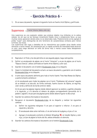 Operación Microsoft Word




                           - E j e r ci ci o P r áct i co 6 -
1)   En un nuevo documento, ingresar el siguiente texto en fuente Arial 10ptos y justificado.



                       Fuente Tahoma 16ptos, color rojo
Supernova
Una supernova es una explosión estelar que produce objetos muy brillantes en la esfera
celeste, de ahí que se les llamase inicialmente Estella nova o simplemente Nova, ya que
muchas veces aparecían donde antes no se observaba nada. Posteriormente se les agregó el
prefijo "super" para distinguirlas de otro fenómeno de características similares pero menos
luminoso, las novas.
Las supernovas dan lugar a destellos de luz intensísimos que pueden durar desde varias
semanas a varios meses. Se caracterizan por un rápido aumento de intensidad hasta alcanzar
un pico, para luego decrecer en brillo de forma más o menos suave hasta desaparecer
completamente.



2)   Reproducir el título y los dos párrafos en una segunda página, luego subrayarlos.
3)   Definir un encabezado de página con el texto "Universo" y un pie de página con el texto
     "Espacio Ciencia", ambos centrados en fuente Arial 20ptos y color azul.
4)   Guardar el documento con el nombre Encabezado-A.doc en su disquete.
5)   Copiar la totalidad del documento actual a un nuevo documento y guardarlo con el nombre
     Encabezado-B.doc en su disquete.
6)   A este nuevo documento definirle para todo el texto fuente Time New Roman de 20ptos,
     y posteriormente establecer:
     a) Un encabezado para todas las páginas con el texto “Fenómenos del universo” seguido
     de un símbolo a su elección, de forma centrada, fuente Courier de 10ptos, en negritas,
     color verde y definición de borde exterior doble.
     b) Un pie para las páginas impares donde deberá aparecer su nombre y apellido alineados
     a la izquierda, y a la derecha el número de página correspondiente (precedido de la
     palabra “página”). Un pie para las páginas pares donde deberá figurar el año actual.
7)   Guardar los cambios efectuados al documento.
8)   Recuperar el documento Encabezado-A.doc de su disquete y realizar los siguientes
     cambios:
     a)    Definir los siguientes márgenes: 5 cm para el superior e inferior, 3 cm para el
           izquierdo y derecho.
     b)    El encabezado debe estar definido a 3 cm del borde de la página y el pie a 2 cm.

     c)    Agregar al encabezado existente el símbolo Wingdings           en tamaño 16ptos y color
           rojo, y al pie de página la fecha del día, ambos alineados a la derecha.
9)   Guardar los cambios efectuados al documento con el nombre Encabezado-C.doc.




Página 8                                                      Cartilla de Ejercicios - Operación Básica
                             Centro de Capacitación en Informática
 