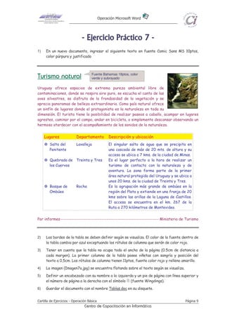 Operación Microsoft Word




                              - E j e r ci ci o P r áct i co 7 -
1)   En un nuevo documento, ingresar el siguiente texto en fuente Comic Sans MS 10ptos,
     color púrpura y justificado



                                     Fuente Bahamas 18ptos, color
Turismo natural                      verde y subrayado

Uruguay ofrece espacios de extrema pureza ambiental libre de
contaminaciones, donde se respira aire puro, se escucha el canto de las
aves silvestres, se disfruta de la frondosidad de la vegetación y se
aprecia panoramas de belleza extraordinaria. Como país natural ofrece
un sinfín de lugares donde el protagonista es la naturaleza en toda su
dimensión. El turista tiene la posibilidad de realizar paseos a caballo, acampar en lugares
agrestes, caminar por el campo, andar en bicicleta, o simplemente descansar observando un
hermoso atardecer con el acompañamiento de los sonidos de la naturaleza.


     Lugares              Departamento            Descripción y ubicación
        Salto del         Lavalleja               El singular salto de agua que se precipita en
        Penitente                                 una cascada de más de 20 mts. de altura y su
                                                  acceso se ubica a 7 kms. de la ciudad de Minas.
        Quebrada de Treinta y Tres                Es el lugar perfecto a la hora de realizar un
        los Cuervos                               turismo de contacto con la naturaleza y de
                                                  aventura. La zona forma parte de la primer
                                                  área natural protegida del Uruguay y se ubica a
                                                  unos 20 kms. de la ciudad de Treinta y Tres.
        Bosque de         Rocha                   Es la agrupación más grande de ombúes en la
        Ombúes                                    región del Plata y extiende en una franja de 20
                                                  kms sobre las orillas de la Laguna de Castillos.
                                                  El acceso se encuentra en el km. 267 de la
                                                  Ruta a 270 kilómetros de Montevideo.


Por informes-------------------------------------------------------------- Ministerio de Turismo



2)   Los bordes de la tabla se deben definir según se visualiza. El color de la fuente dentro de
     la tabla cambia por azul exceptuando los rótulos de columna que serán de color rojo.
3)   Tener en cuenta que la tabla no ocupa todo el ancho de la página (0.5cm de distancia a
     cada margen). La primer columna de la tabla posee viñetas con sangría y posición del
     texto a 0,5cm. Los rótulos de columna tienen 11ptos, fuente color rojo y relleno amarillo.
4)   La imagen (Imagen7a.jpg) se encuentra flotando sobre el texto según se visualiza.
5)   Definir un encabezado con su nombre a la izquierda y un pie de página con línea superior y
     el número de página a la derecha con el símbolo (fuente Wingdings).
6)   Guardar el documento con el nombre Tablas.doc en su disquete.


Cartilla de Ejercicios - Operación Básica                                                     Página 9
                                Centro de Capacitación en Informática
 