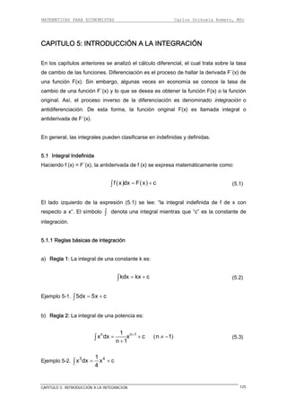 MATEMÁTICAS PARA ECONOMISTAS Carlos Orihuela Romero, MSc
CAPITULO 5: INTRODUCCIÓN A LA INTEGRACION 125
CAPITULO 5: INTRODUCCIÓN A LA INTEGRACIÓN
En los capítulos anteriores se analizó el cálculo diferencial, el cual trata sobre la tasa
de cambio de las funciones. Diferenciación es el proceso de hallar la derivada F´(x) de
una función F(x). Sin embargo, algunas veces en economía se conoce la tasa de
cambio de una función F´(x) y lo que se desea es obtener la función F(x) o la función
original. Así, el proceso inverso de la diferenciación es denominado integración o
antidiferenciación. De esta forma, la función original F(x) es llamada integral o
antiderivada de F´(x).
En general, las integrales pueden clasificarse en indefinidas y definidas.
5.1 Integral Indefinida
Haciendo f (x) = F´(x), la antiderivada de f (x) se expresa matemáticamente como:
( ) ( )f x dx F x c= +∫ (5.1)
El lado izquierdo de la expresión (5.1) se lee: “la integral indefinida de f de x con
respecto a x”. El símbolo denota una integral mientras que “c” es la constante de
integración.
∫
5.1.1 Reglas básicas de integración
a) Regla 1: La integral de una constante k es:
kdx kx c= +∫ (5.2)
Ejemplo 5-1. 5dx 5x c= +∫
b) Regla 2: La integral de una potencia es:
n n1
x dx x c
n 1
+
= +
+
∫
1
(n 1≠ − ) (5.3)
Ejemplo 5-2. 3 41
x dx x c
4
= +∫
 