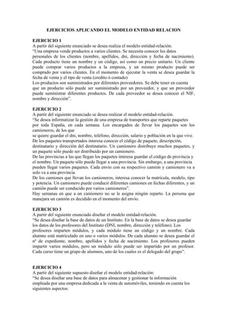 EJERCICIOS APLICANDO EL MODELO ENTIDAD RELACION

EJERCICIO 1
A partir del siguiente enunciado se desea realiza el modelo entidad-relación.
“Una empresa vende productos a varios clientes. Se necesita conocer los datos
personales de los clientes (nombre, apellidos, dni, dirección y fecha de nacimiento).
Cada producto tiene un nombre y un código, así como un precio unitario. Un cliente
puede comprar varios productos a la empresa, y un mismo producto puede ser
comprado por varios clientes. En el momento de ejecutar la venta se desea guardar la
fecha de venta y el tipo de venta (credito ó contado)
Los productos son suministrados por diferentes proveedores. Se debe tener en cuenta
que un producto sólo puede ser suministrado por un proveedor, y que un proveedor
puede suministrar diferentes productos. De cada proveedor se desea conocer el NIF,
nombre y dirección”.

EJERCICIO 2
A partir del siguiente enunciado se desea realizar el modelo entidad-relación.
“Se desea informatizar la gestión de una empresa de transportes que reparte paquetes
por toda España, en cada semana. Los encargados de llevar los paquetes son los
camioneros, de los que
se quiere guardar el dni, nombre, teléfono, dirección, salario y población en la que vive.
De los paquetes transportados interesa conocer el código de paquete, descripción,
destinatario y dirección del destinatario. Un camionero distribuye muchos paquetes, y
un paquete sólo puede ser distribuido por un camionero.
De las provincias a las que llegan los paquetes interesa guardar el código de provincia y
el nombre. Un paquete sólo puede llegar a una provincia. Sin embargo, a una provincia
pueden llegar varios paquetes. Cada envío con su respectivo camión y camionero va a
solo va a una provincia
De los camiones que llevan los camioneros, interesa conocer la matrícula, modelo, tipo
y potencia. Un camionero puede conducir diferentes camiones en fechas diferentes, y un
camión puede ser conducido por varios camioneros”.
Hay semanas en que a un camionero no se le asigna ningún reparto. La persona que
manejara un camión es decidido en el momento del envío.

EJERCICIO 3
A partir del siguiente enunciado diseñar el modelo entidad-relación.
“Se desea diseñar la base de datos de un Instituto. En la base de datos se desea guardar
los datos de los profesores del Instituto (DNI, nombre, dirección y teléfono). Los
profesores imparten módulos, y cada módulo tiene un código y un nombre. Cada
alumno está matriculado en uno o varios módulos. De cada alumno se desea guardar el
nº de expediente, nombre, apellidos y fecha de nacimiento. Los profesores pueden
impartir varios módulos, pero un módulo sólo puede ser impartido por un profesor.
Cada curso tiene un grupo de alumnos, uno de los cuales es el delegado del grupo”.


EJERCICIO 4
A partir del siguiente supuesto diseñar el modelo entidad-relación:
“Se desea diseñar una base de datos para almacenar y gestionar la información
empleada por una empresa dedicada a la venta de automóviles, teniendo en cuenta los
siguientes aspectos:
 