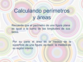 Calculando perímetros
y áreas
Recuerda que el perímetro de una figura plana
es igual a la suma de las longitudes de sus
lados.
Por su parte el área es la medida de la
superficie de una figura; es decir, la medida de
su región interior.