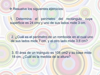  Resuelve los siguientes ejercicios:
1. Determina el perímetro del rectángulo cuya
superficie es 24 cm2 y uno de sus lados mide 3 cm.
2. ¿Cuál es el perímetro de un romboide en el cual uno
de sus lados mide 7 cm. y el otro lado mide 3,6 cm?
3. El área de un triángulo es 108 cm2 y su base mide
18 cm. ¿Cuál es la medida de la altura?