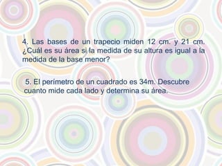 4. Las bases de un trapecio miden 12 cm. y 21 cm.
¿Cuál es su área si la medida de su altura es igual a la
medida de la base menor?
5. El perímetro de un cuadrado es 34m. Descubre
cuanto mide cada lado y determina su área.