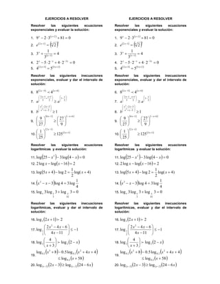 EJERCICIOS A RESOLVER
Resolver las siguientes ecuaciones
exponenciales y evaluar la solución:
1.
 
081329 2
 xx
2.
 
 3
412
2x
e
3.   4
3
1
3 1
 x
x
4. 024252 3
  xxx
5.
   2532
54 
 xx
Resolver las siguientes inecuaciones
exponenciales, evaluar y dar el intervalo de
solución:
6.
   852
48  xx

7.











 


 2
1
2
1
3
12 xxx
aa
8. 1
2
32
2
2











xx
xx
b
9.
   616
9
27
27
9













xx
10.
 
 13
12
125
25
1 






 x
x
Resolver las siguientes ecuaciones
logarítmicas y evaluar la solución:
11.     04log325log 3
 xx
12.   216loglog2  xx
13.   )4log(
2
1
2log45log  xx
14.   4
1
log34log32
 xx
15. 03log3log3log
813
 xxx
Resolver las siguientes inecuaciones
logarítmicas, evaluar y dar el intervalo de
solución:
16.   212log3 x
17. 1
114
642
log
2
2
1 







x
xx
18.  x
x







2log
3
4
log 22 
19.
   
 58log
44log5.08log
2.0
2
2.0
3
2.0


x
xxx
20.      xx xx 624log32log 22  
EJERCICIOS A RESOLVER
Resolver las siguientes ecuaciones
exponenciales y evaluar la solución:
1.
 
081329 2
 xx
2.
 
 3
412
2x
e
3.   4
3
1
3 1
 x
x
4. 024252 3
  xxx
5.
   2532
54 
 xx
Resolver las siguientes inecuaciones
exponenciales, evaluar y dar el intervalo de
solución:
6.
   852
48  xx

7.











 


 2
1
2
1
3
12 xxx
aa
8. 1
2
32
2
2











xx
xx
b
9.
   616
9
27
27
9













xx
10.
 
 13
12
125
25
1 






 x
x
Resolver las siguientes ecuaciones
logarítmicas y evaluar la solución:
11.     04log325log 3
 xx
12.   216loglog2  xx
13.   )4log(
2
1
2log45log  xx
14.   4
1
log34log32
 xx
15. 03log3log3log
813
 xxx
Resolver las siguientes inecuaciones
logarítmicas, evaluar y dar el intervalo de
solución:
16.   212log3 x
17. 1
114
642
log
2
2
1 







x
xx
18.  x
x







2log
3
4
log 22 
19.
   
 58log
44log5.08log
2.0
2
2.0
3
2.0


x
xxx
20.      xx xx 624log32log 22  
 
