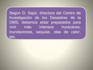 Según D. Sapir, directora del Centro de
Investigación de los Desastres de la
OMS, debemos estar preparados para
vivir más intensos huracanes,
inundaciones, sequías, olas de calor,
etc.
 