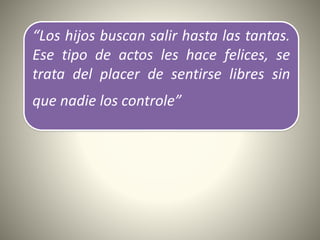 “Los hijos buscan salir hasta las tantas.
Ese tipo de actos les hace felices, se
trata del placer de sentirse libres sin
que nadie los controle”
 
