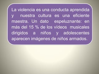 La violencia es una conducta aprendida
y nuestra cultura es una eficiente
maestra. Un dato espeluznante: en
más del 15 % de los vídeos musicales
dirigidos a niños y adolescentes
aparecen imágenes de niños armados.
 