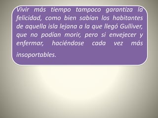 Vivir más tiempo tampoco garantiza la
felicidad, como bien sabían los habitantes
de aquella isla lejana a la que llegó Gulliver,
que no podían morir, pero si envejecer y
enfermar, haciéndose cada vez más
insoportables.
 