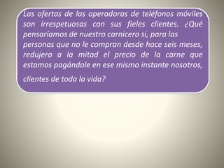 Las ofertas de las operadoras de teléfonos móviles
son irrespetuosas con sus fieles clientes. ¿Qué
pensaríamos de nuestro carnicero si, para las
personas que no le compran desde hace seis meses,
redujera a la mitad el precio de la carne que
estamos pagándole en ese mismo instante nosotros,
clientes de toda la vida?
 