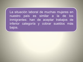 La situación laboral de muchas mujeres en
nuestro país es similar a la de los
inmigrantes: han de aceptar trabajos de
inferior categoría y cobrar sueldos más
bajos.
 