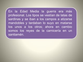 En la Edad Media la guerra era más
profesional. Los tipos se vestían de latas de
sardinas y se iban a los campos a atizarse
mandobles y tardaban lo suyo en matarse
los unos a los otros; ahora en cambio
somos los reyes de la carnicería en un
santiamén.
 
