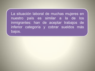 La situación laboral de muchas mujeres en
nuestro país es similar a la de los
inmigrantes: han de aceptar trabajos de
infe...