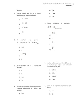 Taller De Resolución De Problemas De Matemáticas
Aritmética
1
Aritmética
1. Dado el número 260, ¿cuál es su correcta
descomposición en factores primos?
a)
b)
c)
d)
2. El resultado de operar
es
a) -33/4
b) 3
c)
d) 0
3. De los siguientes: 0, ½ , -1.5, -20 ¿cuál es el
MENOR?
a) 0
b) ½
c) -1.5
d) -20
4. ¿Cuál de los siguientes números representa
123.3994 aproximado al entero más
cercano?
a) 120
b) 123
c) 123.4
d) 124
5. Cuando ejecutamos la operación
obtenemos:
a)
b) 3
c)
d)
6. ¿Cuál es la distancia recorrida en 2 horas por
un vehículo que viaja a una velocidad
uniforme de 60 km / h?
a) 120 km
b) 30 km
c) 240 km
d) 15 km
7. ¿Cual de las siguientes expresiones es la
menor?
a) 0.2
b) -2
 