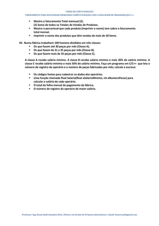 CURSO DE CURTA DURAÇÃO
TREINAMENTO PARA SOLUCIONAR PROBLEMAS COMPUTACIONAIS COM A LINGUAGEM DE PROGRAMAÇÃO C++
Professor: Ing. Henry Raúl González Brito | Mestre em Gestão de Projetos Informáticos | Email: henryraul@gmail.com
 Mostre o faturamento Total mensual (2).
(2) Soma de todos os Totales de Vendas de Produtos.
 Mostre o percentual que cada produto (Imprimir o nome) tem sobre o faturamento
total mensal.
 Imprimir o nome dos produtos que têm vendas de mais de 50 items.
45. Numa fábrica trabalham 100 homens divididos em três classes:
 Os que fazem até 30 peças por mês (Classe A).
 Os que fazem de 31 a 35 peças por mês (Classe B).
 Os que fazem mais de 35 peças por mês (Classe C).
A classe A recebe salário mínimo. A classe B recebe salário mínimo e mais 30% do salário mínimo. A
classe C recebe salário-mínimo e mais 50% do salário mínimo. Faça um programa em C/C++ que leia o
número de registro do operário e o número de peças fabricadas por mês; calcule e escreva:
 Os códigos fontes para cadastrar os dados dos operários.
 Uma função chamada float Salario(float aSalarioMinimo, int aNumeroPecas) para
calcular o salário de cada operário.
 O total da folha mensal de pagamento da fábrica.
 O número de registro do operário de maior salário.
 
