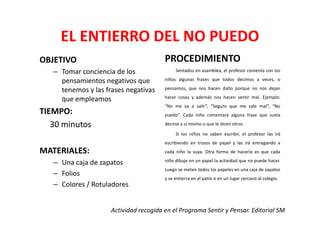 EL ENTIERRO DEL NO PUEDO
OBJETIVO                                PROCEDIMIENTO
   – Tomar conciencia de los                 Sentados en asamblea, el profesor comenta con los

     pensamientos negativos que         niños algunas frases que todos decimos a veces, o

     tenemos y las frases negativas     pensamos, que nos hacen daño porque no nos dejan
                                        hacer cosas y además nos hacen sentir mal. Ejemplo:
     que empleamos
                                        “No me va a salir”, “Seguro que me sale mal”, “No
TIEMPO:                                 puedo”. Cada niño comentará alguna frase que suela

   30 minutos                           decirse a sí mismo o que le dicen otros.

                                             Si los niños no saben escribir, el profesor las irá
                                        escribiendo en trozos de papel y las irá entregando a
MATERIALES:                             cada niño la suya. Otra forma de hacerlo es que cada
                                        niño dibuje en un papel la actividad que no puede hacer.
   – Una caja de zapatos
                                        Luego se meten todos los papeles en una caja de zapatos
   – Folios
                                        y se entierra en el patio o en un lugar cercano al colegio.
   – Colores / Rotuladores


                     Actividad recogida en el Programa Sentir y Pensar. Editorial SM
 