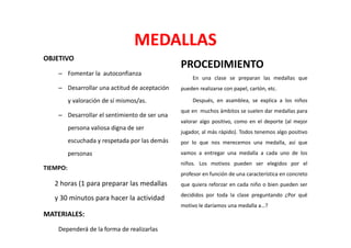 MEDALLAS
OBJETIVO
                                                PROCEDIMIENTO
    – Fomentar la autoconfianza
                                                     En una clase se preparan las medallas que
    – Desarrollar una actitud de aceptación     pueden realizarse con papel, cartón, etc.

          y valoración de sí mismos/as.              Después, en asamblea, se explica a los niños
                                                que en muchos ámbitos se suelen dar medallas para
    – Desarrollar el sentimiento de ser una
                                                valorar algo positivo, como en el deporte (al mejor
          persona valiosa digna de ser
                                                jugador, al más rápido). Todos tenemos algo positivo
          escuchada y respetada por las demás   por lo que nos merecemos una medalla, así que
          personas                              vamos a entregar una medalla a cada uno de los
                                                niños. Los motivos pueden ser elegidos por el
TIEMPO:
                                                profesor en función de una característica en concreto
   2 horas (1 para preparar las medallas        que quiera reforzar en cada niño o bien pueden ser
                                                decididos por toda la clase preguntando ¿Por qué
   y 30 minutos para hacer la actividad
                                                motivo le daríamos una medalla a…?
MATERIALES:
    Dependerá de la forma de realizarlas
 
