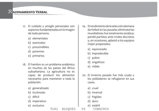 AZONAMIENTO VERBALR
17. El cuidado y arreglo personales son
aspectosfundamentalesenlaimagen
de toda persona.
a) elementales
b) esenciales
c) prescindibles
d) perennes
e) primarios
18. El hambre es un problema endémico
en muchos de los países del África
subsahariana. La agricultura no es
capaz de producir los alimentos
necesarios para mantener a toda la
población.
a) generalizado
b) incómodo
c) difícil
d) imperativo
e) exclusivo
19. Elrendimientodelaselecciónalemana
de fútbol en las pasadas eliminatorias
mundialistas fue totalmente errático:
perdió partidos ante rivales discretos
y, en ocasiones, aplastó a los equipos
mejor preparados.
a) equivocado
b) impredecible
c) pobre
d) engañoso
e) risible
20. El invierno pasado fue más crudo y
los pobladores se refugiaron en sus
casas.
a) cruel
b) invernal
c) frigidez
d) duro
e) estéril
TLR1 BLOQUE5 06 COBACH24
 